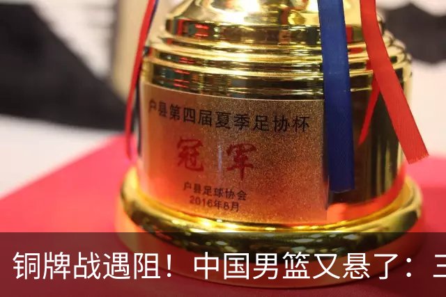 铜牌战遇阻！中国男篮又悬了：三项数据齐拉胯，郭士强变阵失败！